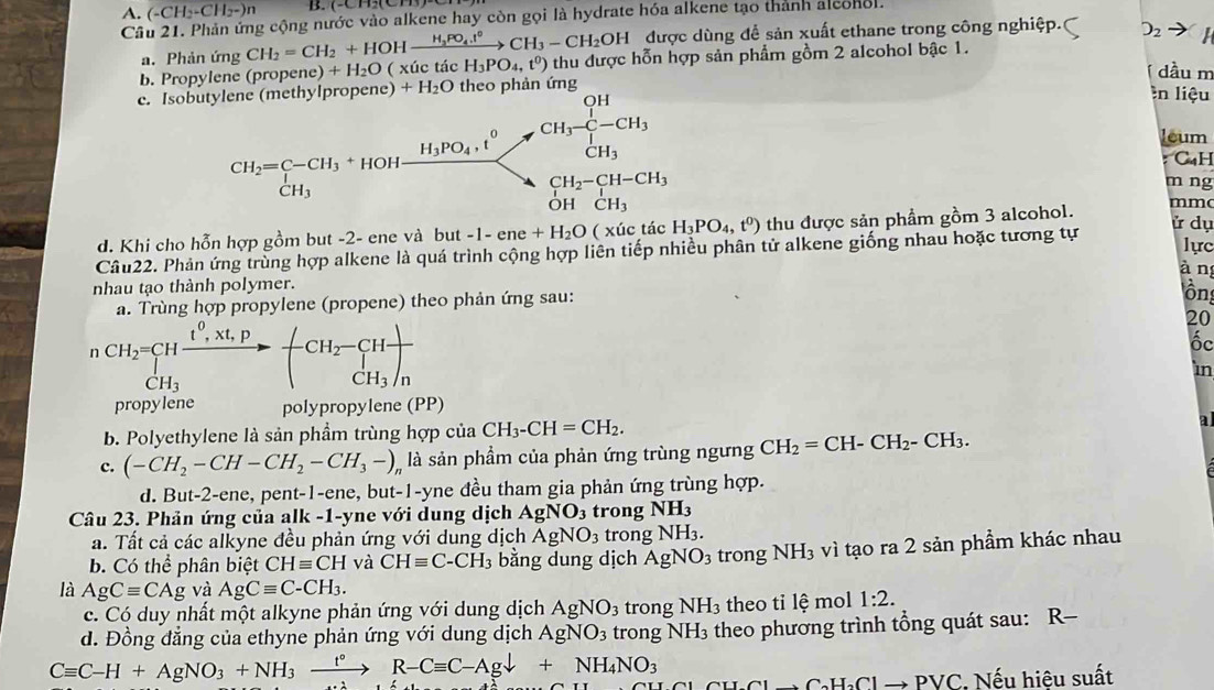 A. (-CH_2-CH_2-)n
Câu 21. Phản ứng cộng nước vào alkene hay còn gọi là hydrate hóa alkene tạo thành alconol.
a. Phản ứng CH_2=CH_2+HOHxrightarrow H_3PO_4.t°CH_3-CH_2OH được dùng để sản xuất ethane trong công nghiệp.( O_2
b. Propylene (propen e)+H_2O ( xúc tác H_3PO_4,t^0) thu được hỗn hợp sản phẩm gồm 2 alcohol bậc 1.
dầu m
c. Iso mlopene )+H_2O theo phản ứng
In liệu
leum
:''Cạ H
m ng
mmc
lồng
d. Khi cho hỗn hợp gồm but -2- ene và but -1-ene+H_2O ( xúc H_3PO_4,t^0) thu được sản phầm gồm 3 alcohol.
ử dụ
Câu22. Phản ứng trùng hợp alkene là quá trình cộng hợp liên tiếp nhiều phân tử alkene giống nhau hoặc tương tự
lực
àn
nhau tạo thành polymer.
a. Trùng hợp propylene (propene) theo phản ứng sau:
r CH_2=CHfrac t^0.Xt.PCH_3to -CH_2-CH_3)_n
20
ốc
In
propyene polypropylene (PP)
b. Polyethylene là sản phầm trùng hợp của CH_3-CH=CH_2.
a
c. (-CH_2-CH-CH_2-CH_3-)_n là sản phầm của phản ứng trùng ngưng CH_2=CH-CH_2-CH_3.
d. But-2-ene, pent-1-ene, but-1-yne đều tham gia phản ứng trùng hợp.
Câu 23. Phản ứng của alk -1-yne với dung dịch AgNO_3 trong NH_3
a. Tất cả các alkyne đều phản ứng với dung dịch AgNO_3 trong NH_3.
b. Có thể phân biệt CHequiv CH và CHequiv C-CH_3 bằng dung dịch AgNO_3 trong NH_3 vì tạo ra 2 sản phẩm khác nhau
là AgCequiv CAg và AgCequiv C-CH_3.
c. Có duy nhất một alkyne phản ứng với dung dịch AgNO_3 trong NH_3 theo tỉ lệ mol 1:2.
d. Đồng đẳng của ethyne phản ứng với dung dịch AgNO_3 trong NH_3 theo phương trình tổng quát sau: R-
Cequiv C-H+AgNO_3+NH_3xrightarrow t°R-Cequiv C-Agdownarrow +NH_4NO_3
to C_aH_2Clto PVC : Nếu hiệu suất