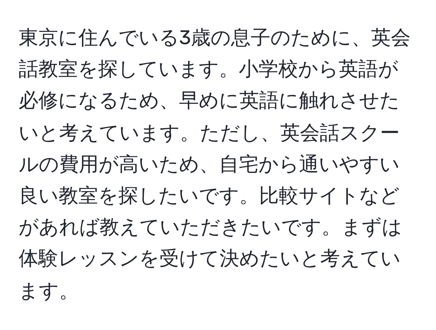 東京に住んでいる3歳の息子のために、英会話教室を探しています。小学校から英語が必修になるため、早めに英語に触れさせたいと考えています。ただし、英会話スクールの費用が高いため、自宅から通いやすい良い教室を探したいです。比較サイトなどがあれば教えていただきたいです。まずは体験レッスンを受けて決めたいと考えています。