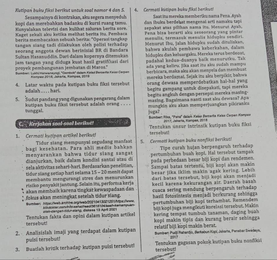 Kutipan buku fiksi berikut untuk soal nomor 4 dan 5. 4. Cermati kutipan buku fiksi berikut!
Sesampainya di kontrakan, aku segera menyeduh Saat itu mereka memberiku nama Pena. Ayah
kopi dan merebahkan badanku di kursi ruang tamu. dan ibuku berdebat mengenai arti namaku tapi
Kunyalakan televisi dan kulihat säluran berita sore. sepakat atas pilihan nama itu. Menurut Ayah,
Kaget sekali aku ketika melihat berita itu. Pembaca Pena bisa berarti aku seseorang yang pintar
berita membacakan sebuah berita: "Operasi tangkap menulis, termasuk menulis hidupku sendiri.
tangan siang tadi dilakukan oleh polisi terhadap Menurut Ibu, Jalan hidupku sudah dituliskan,
seorang anggota dewan berinisial BR di Bandara bahwa akulah pembawa keberkahan, dalam
Sultan Hasanuddin. Dari dalam kopernya ditemukan hidupku dan keluargaku. Mereka terus berdeoat,
jam tangan yang diduga kuat hasil gratifikasi dari padahal kedua-duanya baik menurutku. Tak
proyek pembangunan jembatan di Maros." ada yang keliru: Jika saat itu aku sudah mampu
Sumber: Lukhi Herwanayogl, ''Gembok'' dalam Kelas' Bercerita Keias Cerpen berbicara, maka aku akan menyela dan membuat
Kompas 2018, Jakarta, Kompas, 2019
mereka berdamai. Sejak itu aku berpikir, bahwa
4. Latar waktu pada kutipan buku fiksi tersebut orang dewasa memperdebatkan hal-hal yang
adalah . . . . hari. begitu gampang untuk disepakati, tapi mereka
5. Sudut pandang yang digunakan pengarang dalam begitu angkuh dengan persepsi mereka masing-
masing. Bagaimana nanti saat aku dewasa? Apa
kutipan buku fiksi tersebut adalah orang . . . . mungkin aku akan memperjuangkan pikiranku
tunggal. juga? 
Sumber: Rika, "Pena" dalam Kelas Bercerita Kelas Cerpen Kompas
C, Kerjakan soal-soal berikut!  2/3 , 3/5 ,...an hline endarray 2017, Jakarta, Kompas, 2018
Tentukan unsur intrinsik kutipan buku fiksi
1. Cermati kutipan artikel berikut! tersebut!
Tidur siang mempunyai segudang manfaat 5. .Cermati kutipan buku nonfiksi berikut!
bagi kesehatan. Para ahli medis bahkan Tipe curah hujan berpengaruh terhadap
menyarankan bahwa tidur siang sangat pertumbuhan buah kopi. Hal tersebut tampak
dianjurkan, baik dalam kondisi santai atau di pada perbedaan besar biji kopi dan rendemen.
sela aktivitas sehari-hari. Berdasarkan penelitian, Sampai batas tertentu, biji kopi akan makin
tidur siang setiap hari selama 15 - 20 menit dapat besar jika iklim makin agak kering. Lebih
membantu mengurangi stres dan menurunkan dari:batas tersebut, biji kopi akan menjadi
risiko penyakit jantung. Selain itu, performıa kerja kecil karena kekurangan air. Daerah basah
akan membaik karena tingkat kewaspadaan dan . cuaca sering mendung berpengaruh terhadap
fokus akan meningkat setelah tidur siang. hasil fotosintesis menjadi berkurang sehingga
Sumber: https://web.archive.org/web/20210413021251/https://www. pertumbuhan biji kopi terhambat. Remendem
klikdokter.com/info-sehat/read/3616104/asah-kemampuan-
otak-dengan-tidur-slang, diakses 13 April 2021 biji kopi juga mengikuti korelasi tersebut, Makin
Tentukan fakta dan opini dalam kutipan artikel kering tempat tumbuh tanaman, daging buah
tersebut! kopi makin tipis dan kurang berair sehingga
relatif biji kopi makin berat.
2.  Analisislah imaji yang terdapat dalam kutipan  Sumber: Pudji Rahardjo, Berkebun Kopi, Jakarta, Penebar Swadaya,
puisi tersebut! 2017
3. Buatlah kritik terhadap kutipan puisi tersebut! Tentukan gagasan pokok kutipan buku nonfiksi
tersebut!