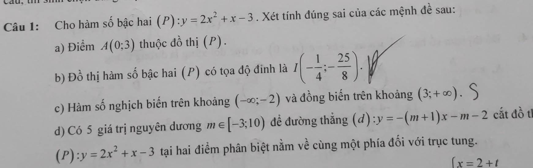 Cho hàm số bậc hai ( (P):y=2x^2+x-3. Xét tính đúng sai của các mệnh đề sau: 
a) Điểm A(0;3) thuộc đồ thị (P). 
b) Đồ thị hàm số bậc hai (P) có tọa độ đỉnh là I(- 1/4 ;- 25/8 ). 
c) Hàm số nghịch biến trên khoảng (-∈fty ;-2) và đồng biến trên khoảng (3;+∈fty )
d) Có 5 giá trị nguyên dương m∈ [-3;10) để đường thẳng (d) y=-(m+1)x-m-2 cất đồ tl 
(P): y=2x^2+x-3 tại hai điểm phân biệt nằm về cùng một phía đối với trục tung.
(x=2+t