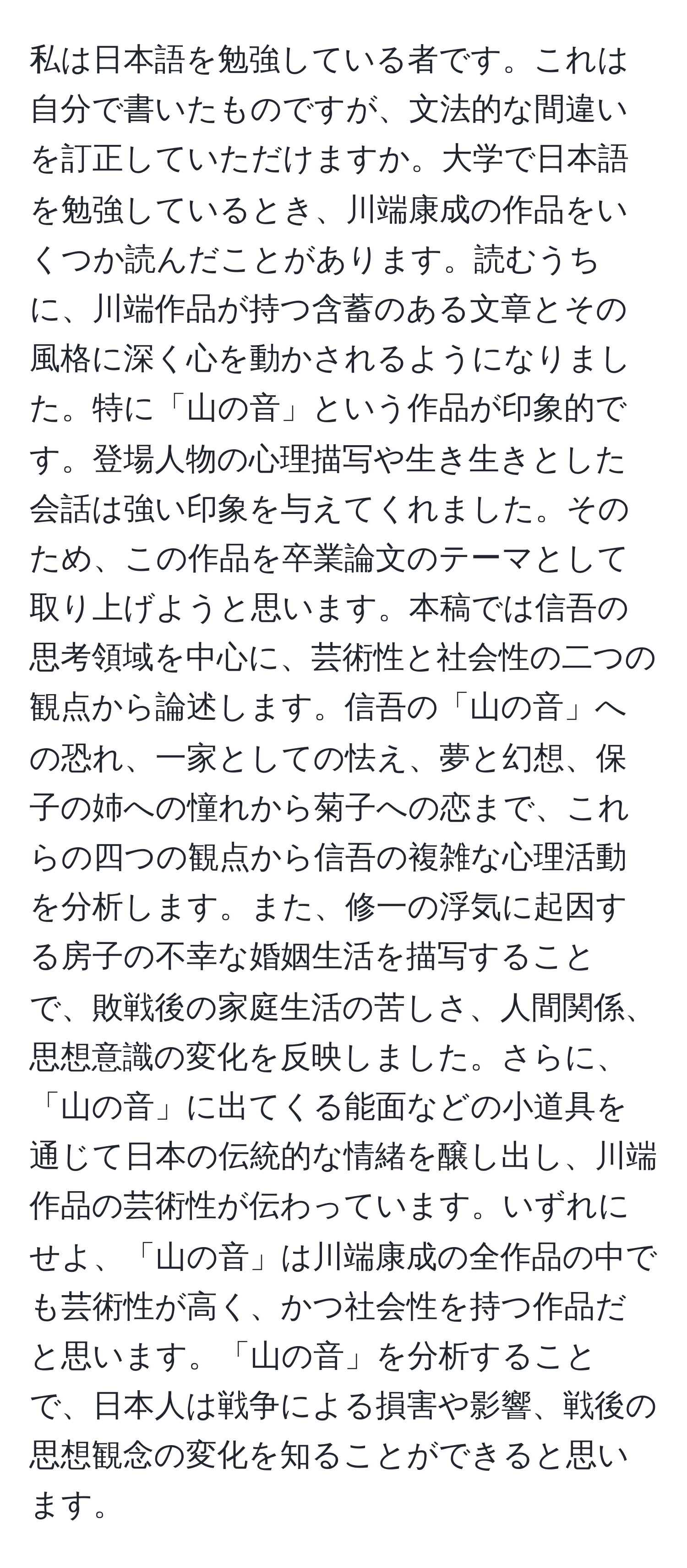 私は日本語を勉強している者です。これは自分で書いたものですが、文法的な間違いを訂正していただけますか。大学で日本語を勉強しているとき、川端康成の作品をいくつか読んだことがあります。読むうちに、川端作品が持つ含蓄のある文章とその風格に深く心を動かされるようになりました。特に「山の音」という作品が印象的です。登場人物の心理描写や生き生きとした会話は強い印象を与えてくれました。そのため、この作品を卒業論文のテーマとして取り上げようと思います。本稿では信吾の思考領域を中心に、芸術性と社会性の二つの観点から論述します。信吾の「山の音」への恐れ、一家としての怯え、夢と幻想、保子の姉への憧れから菊子への恋まで、これらの四つの観点から信吾の複雑な心理活動を分析します。また、修一の浮気に起因する房子の不幸な婚姻生活を描写することで、敗戦後の家庭生活の苦しさ、人間関係、思想意識の変化を反映しました。さらに、「山の音」に出てくる能面などの小道具を通じて日本の伝統的な情緒を醸し出し、川端作品の芸術性が伝わっています。いずれにせよ、「山の音」は川端康成の全作品の中でも芸術性が高く、かつ社会性を持つ作品だと思います。「山の音」を分析することで、日本人は戦争による損害や影響、戦後の思想観念の変化を知ることができると思います。