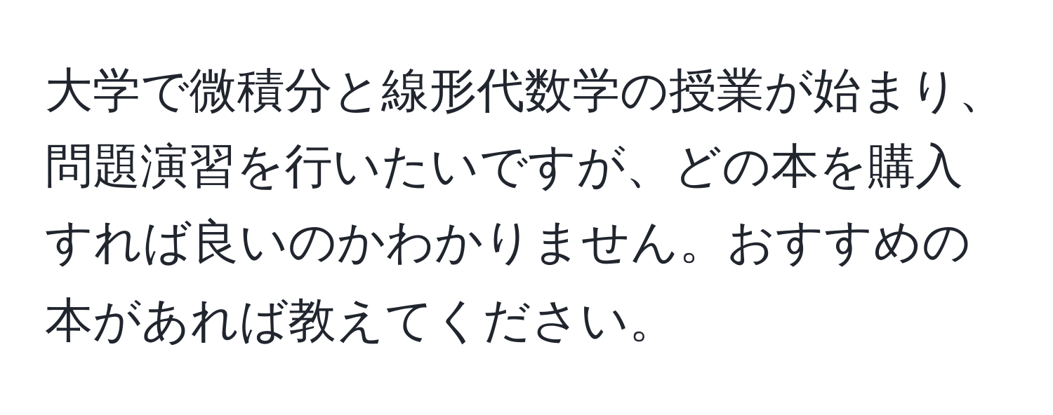 大学で微積分と線形代数学の授業が始まり、問題演習を行いたいですが、どの本を購入すれば良いのかわかりません。おすすめの本があれば教えてください。