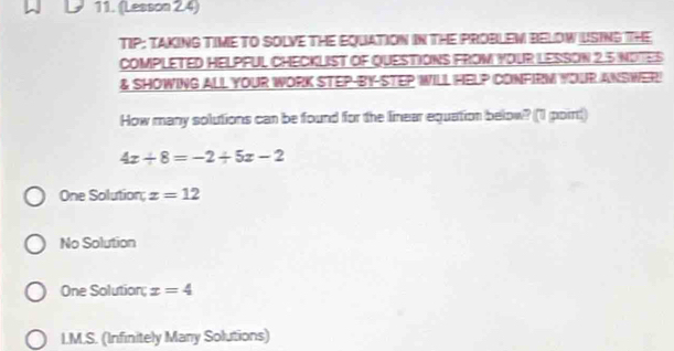 (Lesson 2.4)
TIP: TAKING TIME TO SOLVE THE EQUATION IN THE PROBLEW BELOW USING THE
COMPLETED HELPFUL CHECKLIST OF QUESTIONS FROM YOUR LESSON 2.5 NOTES
& SHOWING ALL YOUR WORK STEP-BY-STEP WILL HELP CONFIRM YOUR ANSWER
How many solutions can be found for the linear equation below? (1 point)
4x/ 8=-2/ 5x-2
One Solution; x=12
No Solution
One Solution; x=4
L.M.S. (Infinitely Many Solutions)