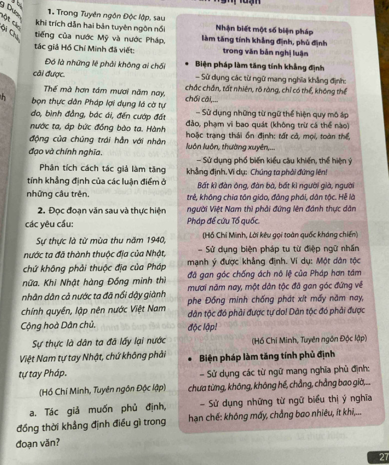 bà
uạn
g Dươn
1. Trong Tuyên ngôn Độc lập, sau
Cột Các
khi trích dẫn hai bản tuyên ngôn nổi Nhận biết một số biện pháp
ội Chá
tiếng của nước Mỹ và nước Pháp, làm tăng tính khẳng định, phủ định
tác giả Hồ Chí Minh đã viết: trong văn bản nghị luận
Đó là những lẽ phải không ai chối Biện pháp làm tăng tính khẳng định
cãi được. - Sử dụng các từ ngữ mang nghĩa khẳng định:
chắc chắn, tất nhiên, rõ ràng, chỉ có thể, không thể
Thế mà hơn tám mươi năm nay, chối cãi,...
h bọn thực dân Pháp lợi dụng lá cờ tự
do, bình đẳng, bác ái, đến cướp đất - Sử dụng những từ ngữ thể hiện quy mô áp
đảo, phạm vi bao quát (không trừ cá thể nào)
nước ta, áp bức đồng bào ta. Hành  hoặc trạng thái ổn định: tất cả, mọi, toàn thể,
động của chúng trái hần với nhân  luôn luôn, thường xuyên,...
đạo và chính nghĩa.
- Sử dụng phổ biến kiểu câu khiến, thể hiện ý
Phân tích cách tác giả làm tăng khẳng định. Ví dụ: Chúng ta phải đứng lên!
tính khẳng định của các luận điểm ở Bất kì đàn ông, đàn bà, bất kì người già, người
những câu trên. trẻ, không chia tôn giáo, đảng phái, dân tộc. Hẻ là
2. Đọc đoạn văn sau và thực hiện người Việt Nam thì phải đứng lên đánh thực dân
các yêu cầu: Pháp để cứu Tổ quốc.
Sự thực là từ mùa thu năm 1940, (Hồ Chí Minh, Lời kêu gọi toàn quốc kháng chiến)
nước ta đã thành thuộc địa của Nhật, - Sử dụng biện pháp tu từ điệp ngữ nhấn
chứ không phải thuộc địa của Pháp mạnh ý được khẳng định. Ví dụ: Một dân tộc
hữa. Khi Nhật hàng Đồng minh thì đã gan góc chống ách nô lệ của Pháp hơn tám
nhân dân cả nước ta đã nổi dậy giành mươi năm nay, một dân tộc đã gan góc đứng về
phe Đồng minh chống phát xít mấy năm nay,
chính quyền, lập nên nước Việt Nam dân tộc đó phải được tự do! Dân tộc đó phải được
Cộng hoà Dân chủ.
độc lập!
Sự thực là dân ta đã lấy lại nước (Hồ Chí Minh, Tuyên ngôn Độc lập)
Việt Nam tự tay Nhật, chứ không phải Biện pháp làm tăng tính phủ định
tự tay Pháp. - Sử dụng các từ ngữ mang nghĩa phủ định:
(Hồ Chí Minh, Tuyên ngôn Độc lập) chưa từng, không, không hế, chẳng, chẳng bao giờ,...
a. Tác giả muốn phủ định, - Sử dụng những từ ngữ biểu thị ý nghĩa
đồng thời khẳng định điều gì trong  hạn chế: không mấy, chẳng bao nhiêu, ít khi,...
đoạn văn?
27