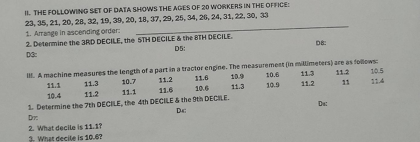 THE FOLLOWING SET OF DATA SHOWS THE AGES OF 20 WORKERS IN THE OFFICE:
_
23, 35, 21, 20, 28, 32, 19, 39, 20, 18, 37, 29, 25, 34, 26, 24, 31, 22, 30, 33
1. Arrange in ascending order:
2. Determine the 3RD DECILE, the 5TH DECILE & the 8TH DECILE. D8:
D5:
D3:
III. A machine measures the length of a part in a tractor engine. The measurement (in millimeters) are as follows:
11.1 11.3 10.7 11.2 11.6 10.9 10.6 11.3 11.2 10.5
10.4 11.2 11.1 11.6 10.6 11.3 10.9 11.2 11 11.4
1. Determine the 7th DECILE, the 4th DECILE & the 9th DECILE.
D8:
D4:
D7:
2. What decile is 11.1?
3. What decile is 10.6?