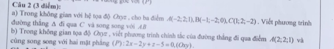 (3 diểm): 2 goe vớr(P) 
a) Trong không gian với hệ tọa độ Oxyz , cho ba điểm A(-2;2;1), B(-1;-2;0), C(1;2;-2). Viết phương trình 
đường thẳng Δ đi qua C và song song với AB
b) Trong không gian tọa độ Oz , viết phương trình chính tắc của đường thẳng đi qua điểm A(2;2;1) và 
cùng song song với hai mặt phẳng (P) : 2x-2y+z-5=0, (Oxy).