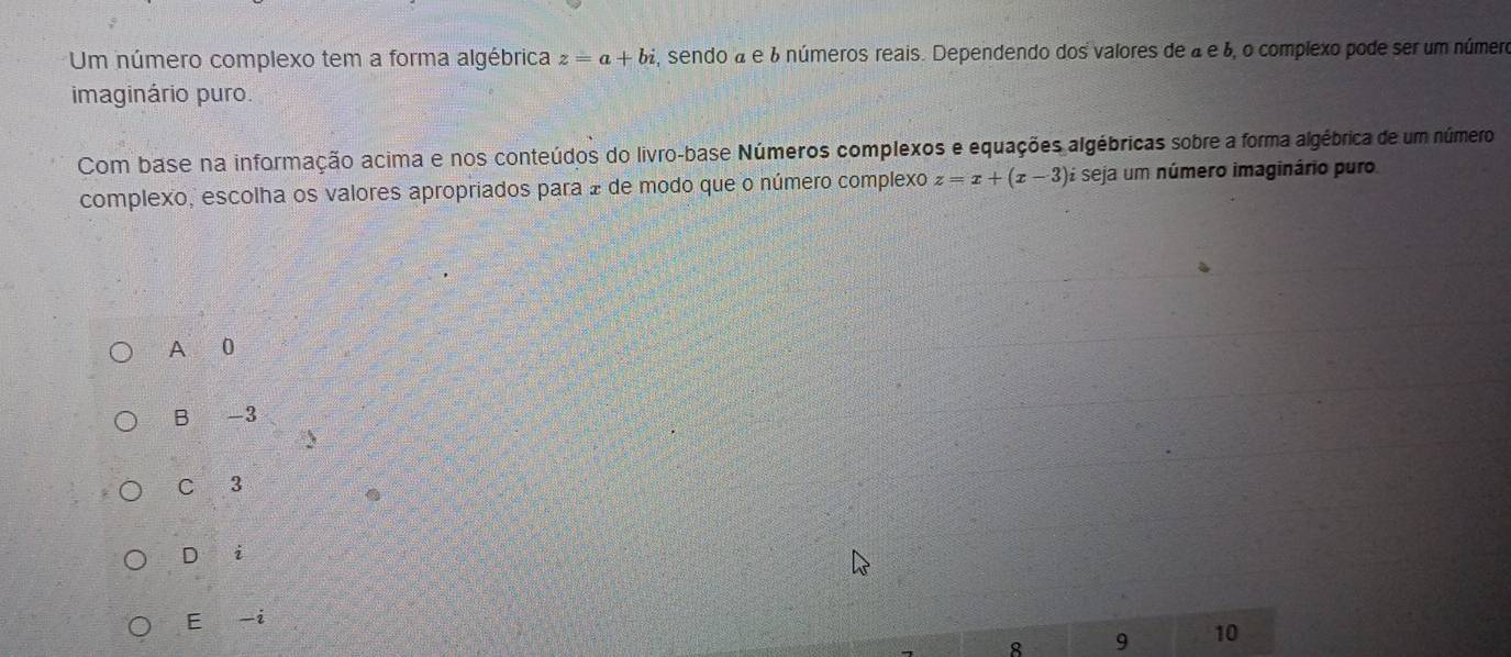 Um número complexo tem a forma algébrica z=a+bi , sendo a e 6 números reais. Dependendo dos valores de à é 6, o complexo pode ser um número
imaginário puro.
Com base na informação acima e nos conteúdos do livro-base Números complexos e equações algébricas sobre a forma algébrica de um número
complexo, escolha os valores apropriados para 2 de modo que o número complexo z=x+(x-3) seja um número imaginário puro
A 0
B -3
C 3
D ` i
E -i
8 9 10