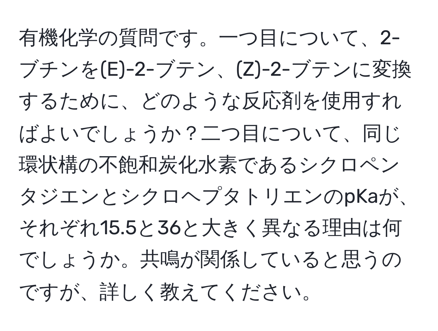 有機化学の質問です。一つ目について、2-ブチンを(E)-2-ブテン、(Z)-2-ブテンに変換するために、どのような反応剤を使用すればよいでしょうか？二つ目について、同じ環状構の不飽和炭化水素であるシクロペンタジエンとシクロヘプタトリエンのpKaが、それぞれ15.5と36と大きく異なる理由は何でしょうか。共鳴が関係していると思うのですが、詳しく教えてください。