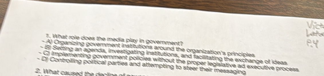 What role does the media play in government?
- A) Organizing government institutions around the organization's principles
- 6) Setting an agenda, investigating institutions, and facilitating the exchange of ideas
- C) Implementing government policies without the proper legislative ad executive process
- D) Controlling political parties and attempting to steer their messaging
2. What caused the a