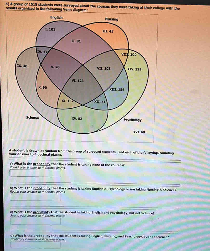 A group of 1515 students were surveyed about the courses they were taking at their college with the 
results organized in the following Venn diagram: 
A student is drawn at random from the group of surveyed students. Find each of the following, rounding 
your answer to 4 decimal places. 
a) What is the probability that the student is taking none of the courses? 
Round your answer to 4 decimal places. 
b) What is the probability that the student is taking English & Psychology or are taking Nursing & Science? 
Round your answer to 4 decimal places. 
c) What is the probability that the student is taking English and Psychology, but not Science? 
Round your answer to 4 decimal places. 
d) What is the probability that the student is taking English, Nursing, and Psychology, but not Science? 
Round your answer to 4 decimal places.