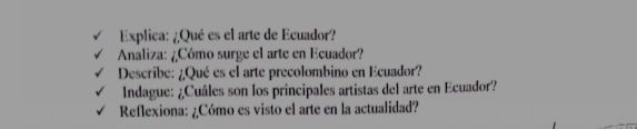 Explica: ¿Qué es el arte de Ecuador? 
Analiza: ¿Cómo surge el arte en Ecuador? 
Describe: ¿Qué es el arte precolombino en Ecuador? 
Indague: ¿Cuáles son los principales artistas del arte en Ecuador? 
Reflexiona: ¿Cómo es visto el arte en la actualidad?