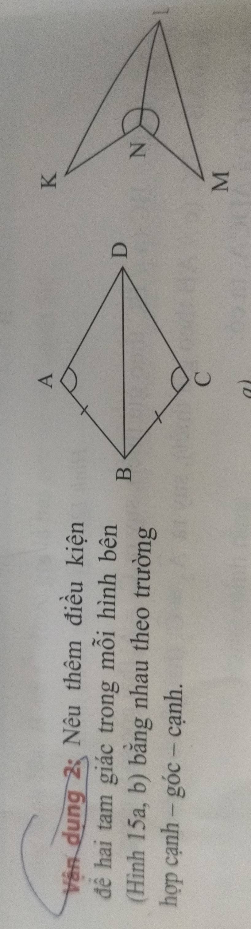 Vận dụng 2: Nêu thêm điều kiện 
để hai tam giác trong mỗi hình bên 
(Hình 15a, b) bằng nhau theo trường 
hợp cạnh - góc - cạnh. 
a)