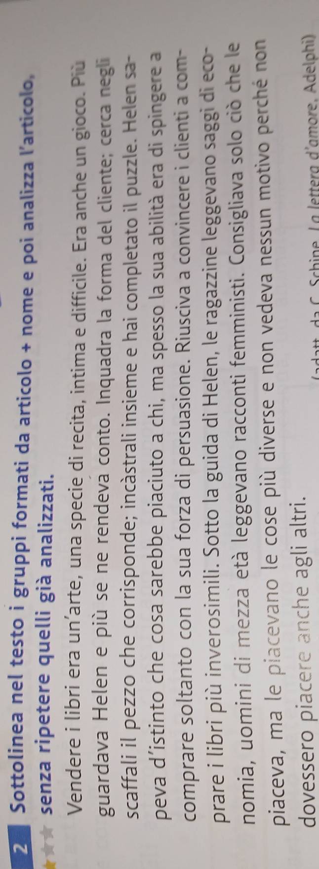 Sottolinea nel testo i gruppi formati da articolo + nome e poi analizza l’articolo, 
★★ senza ripetere quelli già analizzati. 
Vendere i libri era un’arte, una specie di recita, intima e difficile. Era anche un gioco. Più 
guardava Helen e più se ne rendeva conto. Inquadra la forma del cliente; cerca negli 
scaffali il pezzo che corrisponde; incàstrali insieme e hai completato il puzzle. Helen sa- 
peva d´istinto che cosa sarebbe piaciuto a chi, ma spesso la sua abilità era di spingere a 
comprare soltanto con la sua forza di persuasione. Riusciva a convincere i clienti a com- 
prare i libri più inverosimili. Sotto la guida di Helen, le ragazzine leggevano saggi di eco- 
nomia, uomini di mezza età leggevano racconti femministi. Consigliava solo ciò che le 
piaceva, ma le piacevano le cose più diverse e non vedeva nessun motivo perché non 
dovessero piacere anche agli altri. 
* da chine, L g letterg d'amore, Adelphi)