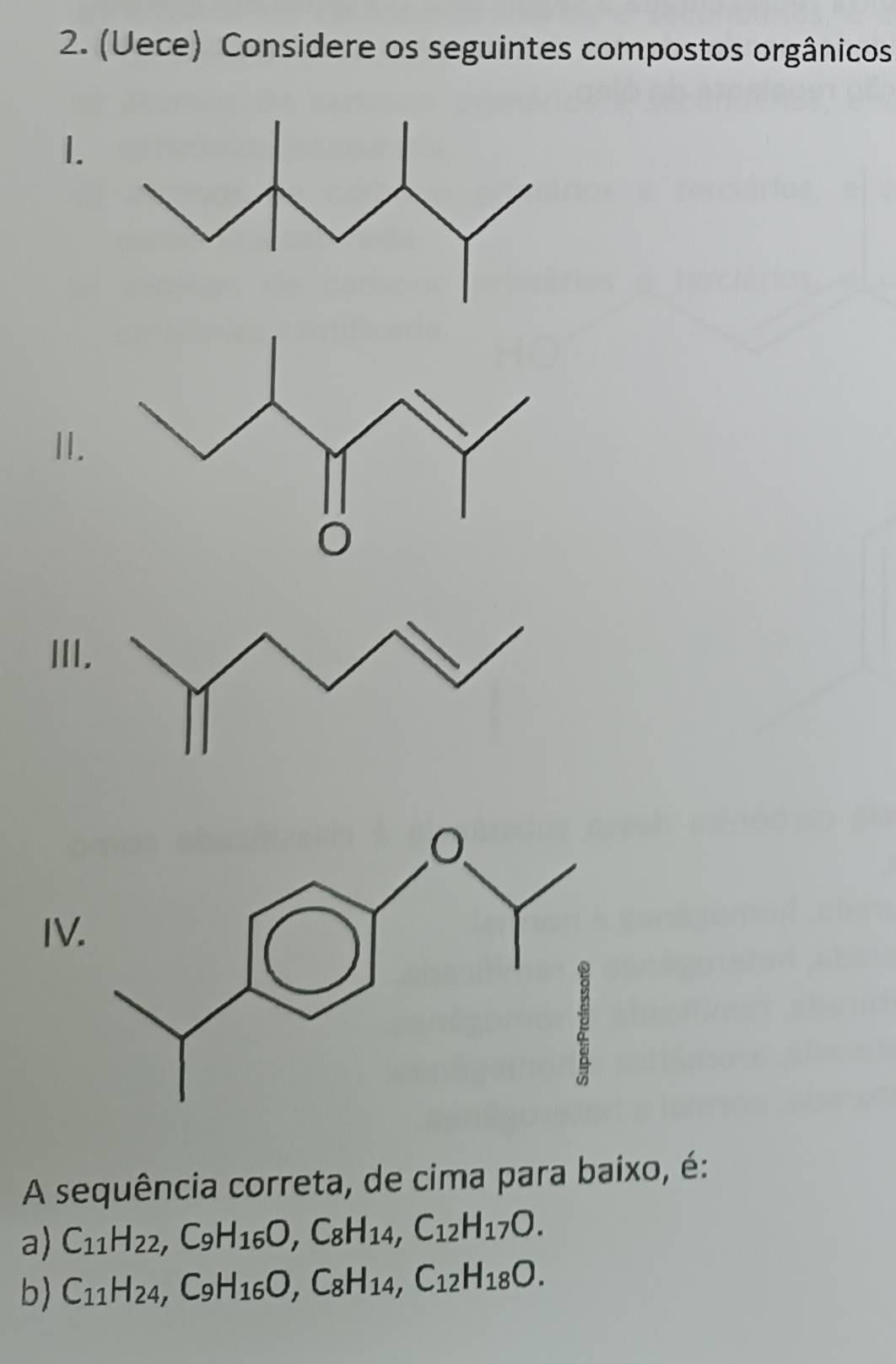 (Uece) Considere os seguintes compostos orgânicos 
1. 
I. 
III 
IV 
A sequência correta, de cima para baixo, é: 
a) C_11H_22, C_9H_16O, C_8H_14, C_12H_17O. 
b) C_11H_24, C_9H_16O, C_8H_14, C_12H_18O.