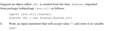 Suppose an object called obj is created from the class Scanner, imported 
from package/subpackage j ava . ut i 1 as follows: 
import java.util.Scanner; 
Scanner obj = new Scanner(System.in); 
1 Write an input statement that will accept value 77 and store it in variable
year.