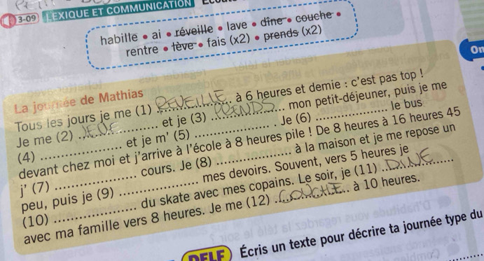 3-09 Lexique et communicatión 
habille • ai • réveille • lave • dîne • couche » 
rentre ●lève ● fais (x2) • prends (x2) 
On 
La journée de Mathias_ 
. à 6 heures et demie : c'est pas top ! 
Je me (2) mon petit-déjeuner, puis je me 
Tous les jours je me (1) et je (3) 
Je (6) le bus 
et je m' (5) 
devant chez moi et j'arrive à l'école à 8 heures pile ! De 8 heures à 16 heures 45
j' (7)_ ____à la maison et je me repose un 
(4) 
mes devoirs. Souvent, vers 5 heures je 
cours. Je (8) 
du skate avec mes copains. Le soir, je (11) 
peu, puis je (9) 
avec ma famille vers 8 heures. Je me (12) .. à 10 heures. 
(10) 
DFLF) Écris un texte pour décrire ta journée type du