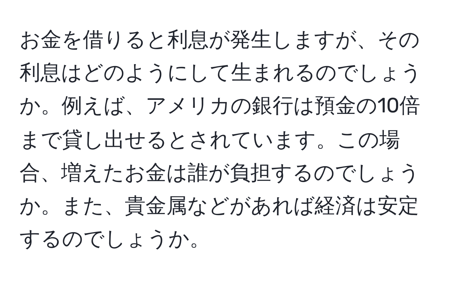 お金を借りると利息が発生しますが、その利息はどのようにして生まれるのでしょうか。例えば、アメリカの銀行は預金の10倍まで貸し出せるとされています。この場合、増えたお金は誰が負担するのでしょうか。また、貴金属などがあれば経済は安定するのでしょうか。