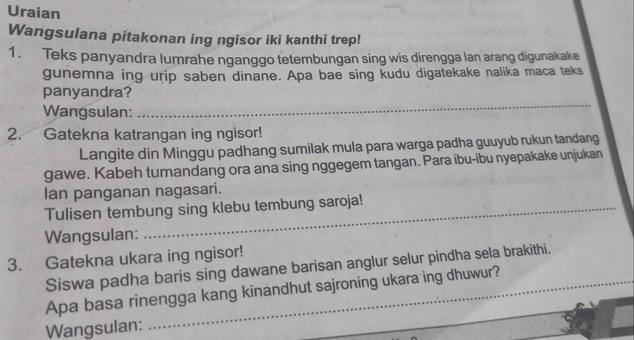 Uraian 
Wangsulana pitakonan ing ngisor iki kanthi trep! 
1. Teks panyandra lumrahe nganggo tetembungan sing wis direngga lan arang digunakake 
gunemna ing urip saben dinane. Apa bae sing kudu digatekake nalika maca teks 
_ 
panyandra? 
Wangsulan: 
2. Gatekna katrangan ing ngisor! 
Langite din Minggu padhang sumilak mula para warga padha guuyub rukun tandang 
gawe. Kabeh tumandang ora ana sing nggegem tangan. Para ibu-ibu nyepakake unjukan 
Ian panganan nagasari. 
Tulisen tembung sing klebu tembung saroja! 
Wangsulan: 
3. Gatekna ukara ing ngisor! 
Siswa padha baris sing dawane barisan anglur selur pindha sela brakithi. 
Apa basa rinengga kang kinandhut sajroning ukara ing dhuwur? 
Wangsulan: