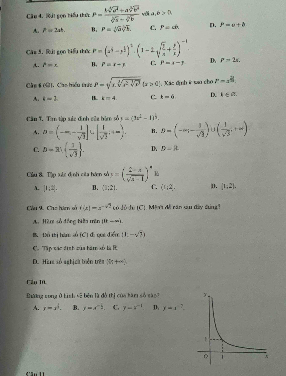 Rút gọn biểu thức P= (bsqrt[3](a^4)+asqrt[3](b^4))/sqrt[3](a)+sqrt[3](b)  với a,b>0.
A. P=2ab. B. P=sqrt[3](a)sqrt[3](b). C. P=ab.
D. P=a+b.
Câu 5. Rút gọn biểu thức P=(x^(frac 1)2-y^(frac 1)2)^2· (1-2.sqrt(frac y)x+ y/x )^-1.
A. P=x. B. P=x+y. C. P=x-y. D. P=2x.
Câu 6(odot ). Cho biểu thức P=sqrt(x.sqrt [3]x^2.sqrt [k]x^3)(x>0). Xác định k sao cho P=x^(frac 23)24.
A. k=2. B. k=4. C. k=6.
D. k∈ varnothing .
Câu 7. Tìm tập xác định của hàm số y=(3x^2-1)^ 1/3 .
A. D=(-∈fty ;- 1/sqrt(3) ]∪ [ 1/sqrt(3) ;+∈fty ). B. D=(-∈fty ;- 1/sqrt(3) )∪ ( 1/sqrt(3) ;+∈fty ).
C. D=R|  1/sqrt(3)  .
D. D=R.
Câu 8. Tập xác định của hàm số y=( (2-x)/sqrt(x-1) )^π  là
A. [1;2]. B. (1;2). C. (1;2]. D. [1;2).
Câu 9. Cho hàm số f(x)=x^(-sqrt(2)) có đồ thị (C). Mệnh đề nào sau đây đúng?
A. Hàm số đồng biến trên (0;+∈fty ).
B. Đồ thị hàm số (C) đi qua điểm (1;-sqrt(2)).
C. Tập xác định của hàm số là R.
D. Hàm số nghịch biến trên (0;+∈fty ).
Câu 10.
Đường cong ở hình vẽ bên là đồ thị của hàm số nào?
A. y=x^(frac 1)2. B. y=x^(-frac 1)2. C. y=x^(-1). D. y=x^(-2).
Câu 11