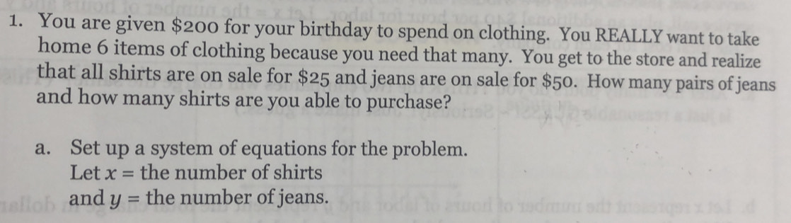 You are given $200 for your birthday to spend on clothing. You REALLY want to take 
home 6 items of clothing because you need that many. You get to the store and realize 
that all shirts are on sale for $25 and jeans are on sale for $50. How many pairs of jeans 
and how many shirts are you able to purchase? 
a. Set up a system of equations for the problem. 
Let x= the number of shirts 
and y= the number of jeans.