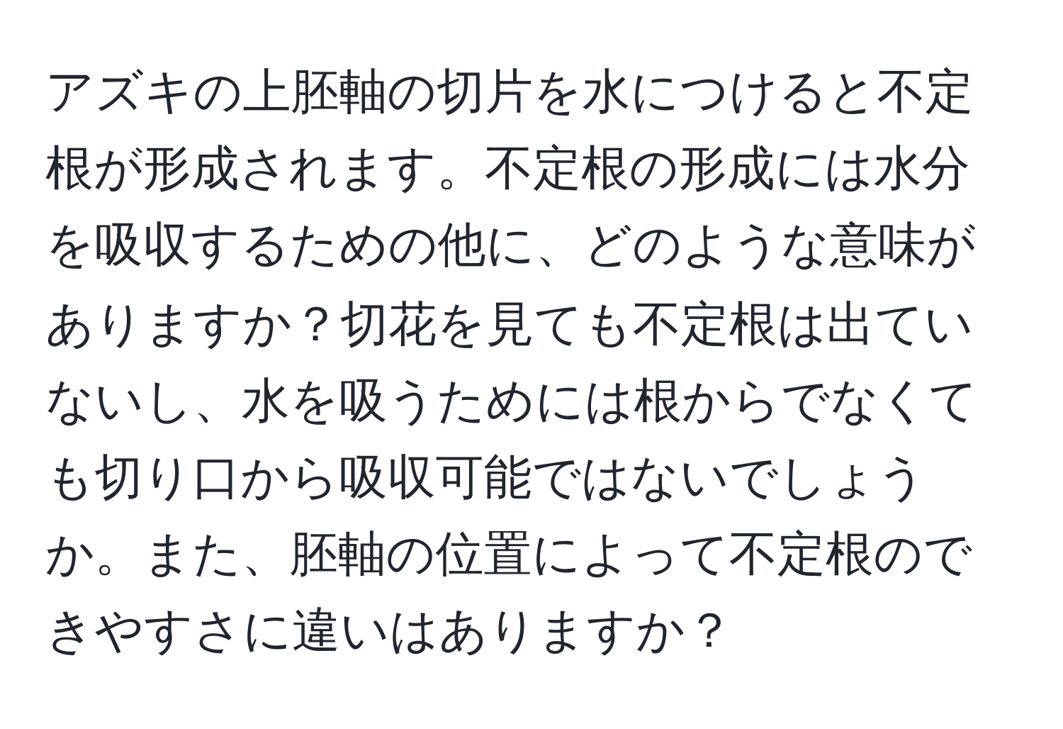 アズキの上胚軸の切片を水につけると不定根が形成されます。不定根の形成には水分を吸収するための他に、どのような意味がありますか？切花を見ても不定根は出ていないし、水を吸うためには根からでなくても切り口から吸収可能ではないでしょうか。また、胚軸の位置によって不定根のできやすさに違いはありますか？