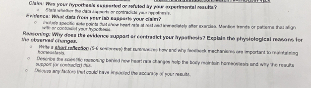 Claim: Was your hypothesis supported or refuted by your experimental results? 
State whether the data supports or contradicts your hypothesis. 
Evidence: What data from your lab supports your claim? 
Include specific data points that show heart rate at rest and immediately after exercise. Mention trends or patterns that align 
with or contradict your hypothesis. 
Reasoning: Why does the evidence support or contradict your hypothesis? Explain the physiological reasons for 
the observed changes. 
Write a short reflection (5-6 sentences) that summarizes how and why feedback mechanisms are important to maintaining 
homeostasis. 
Describe the scientific reasoning behind how heart rate changes help the body maintain homeostasis and why the results 
support (or contradict) this. 
Discuss any factors that could have impacted the accuracy of your results.