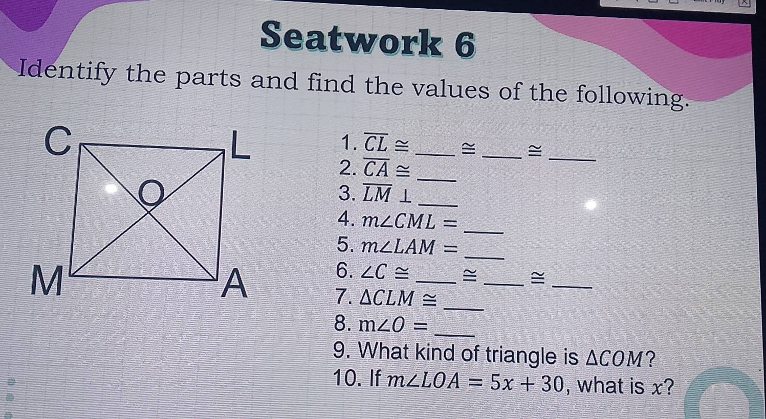 Seatwork 6 
Identify the parts and find the values of the following. 
1. overline CL≌ _≌ _≌_ 
2. overline CA≌
_ 
3. overline LM⊥ _ 
_ 
4. m∠ CML=
_ 
5. m∠ LAM=
6. ∠ C≌ _≌ _≌_ 
7. △ CLM≌ _ 
8. m∠ O= _ 
9. What kind of triangle is △ COM ? 
10. If m∠ LOA=5x+30 , what is x?