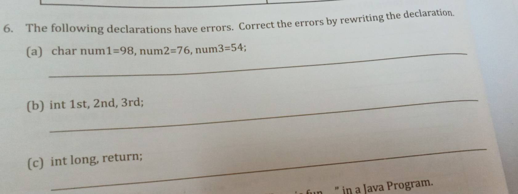 The following declarations have errors. Correct the errors by rewriting the declaration, 
(a) char num 1=98 , num 2=76, num3=54. 
_ 
(b) int 1st, 2nd, 3rd; 
_ 
(c) int long, return; 
” in a Java Program.