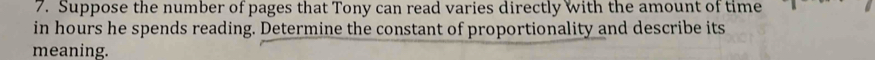 Suppose the number of pages that Tony can read varies directly With the amount of time 
in hours he spends reading. Determine the constant of proportionality and describe its 
meaning.