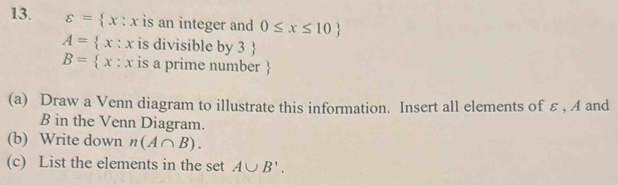 varepsilon = x:x is an integer and 0≤ x≤ 10
A= x:x is divisible by 3 
B= x:x is a prime number
(a) Draw a Venn diagram to illustrate this information. Insert all elements of ε , A and
B in the Venn Diagram. 
(b) Write down n(A∩ B). 
(c) List the elements in the set A∪ B'.