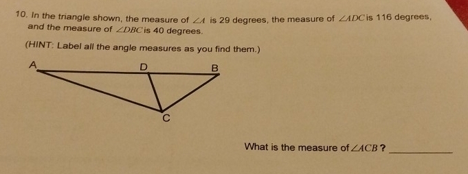 In the triangle shown, the measure of ∠ A is 29 degrees, the measure of ∠ ADC is 116 degrees, 
and the measure of ∠ DBC is 40 degrees. 
(HINT: Label all the angle measures as you find them.) 
What is the measure of ∠ ACB ?_