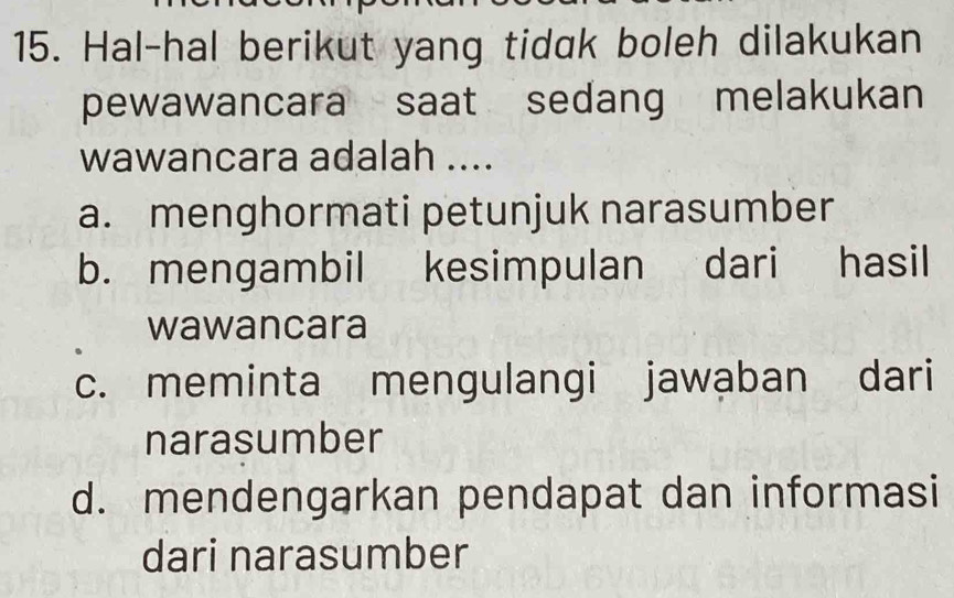 Hal-hal berikut yang tidak boleh dilakukan
pewawancara saat sedang melakukan
wawancara adalah ....
a. menghormati petunjuk narasumber
b. mengambil kesimpulan dari hasil
wawancara
c. meminta mengulangi jawaban dari
narasumber
d. mendengarkan pendapat dan informasi
dari narasumber