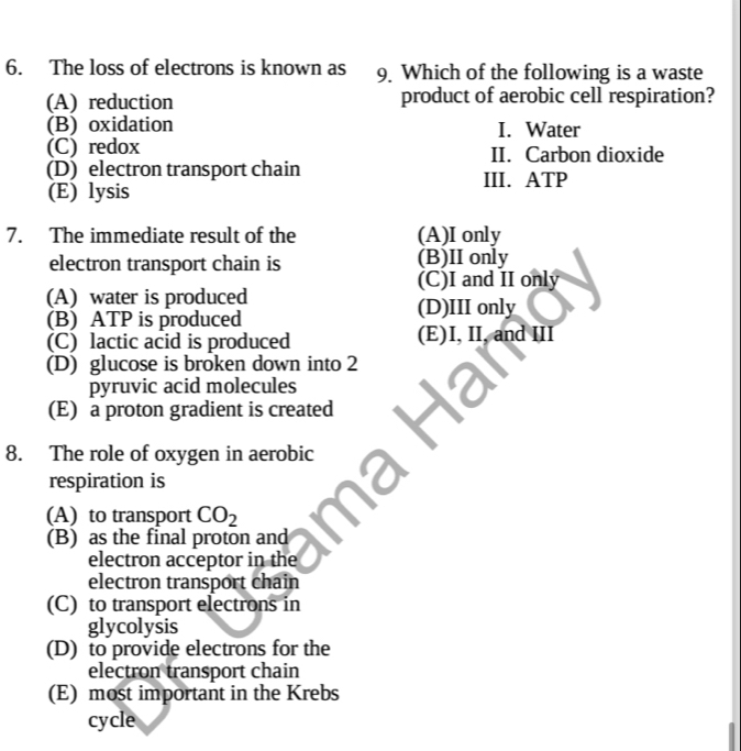 The loss of electrons is known as 9. Which of the following is a waste
(A) reduction product of aerobic cell respiration?
(B) oxidation I. Water
(C) redox II. Carbon dioxide
(D) electron transport chain III. ATP
(E) lysis
7. The immediate result of the (A)I only
electron transport chain is (B)II only
(C)I and II only
(A) water is produced
(B) ATP is produced (D)III only
(C) lactic acid is produced (E)I, II, and III
(D) glucose is broken down into 2
pyruvic acid molecules
(E) a proton gradient is created
8. The role of oxygen in aerobic
respiration is
(A) to transport CO_2
(B) as the final proton and
electron acceptor in the
electron transport chain
(C) to transport electrons in
glycolysis
(D) to provide electrons for the
electron transport chain
(E) most important in the Krebs
cycle