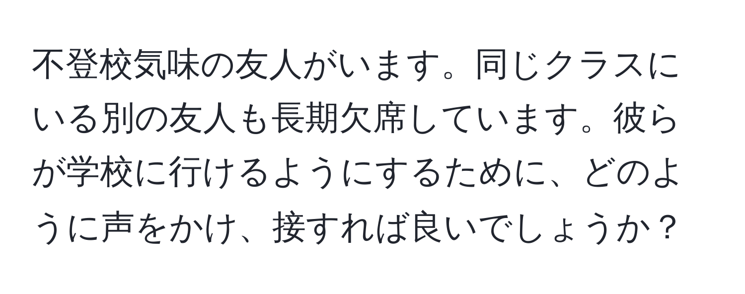 不登校気味の友人がいます。同じクラスにいる別の友人も長期欠席しています。彼らが学校に行けるようにするために、どのように声をかけ、接すれば良いでしょうか？