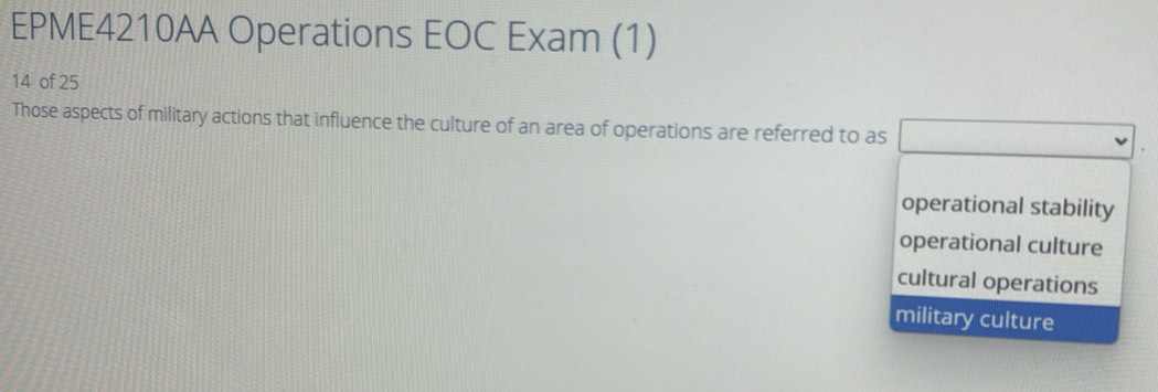 EPME4210AA Operations EOC Exam (1)
14 of 25
Those aspects of military actions that influence the culture of an area of operations are referred to as
operational stability
operational culture
cultural operations
military culture