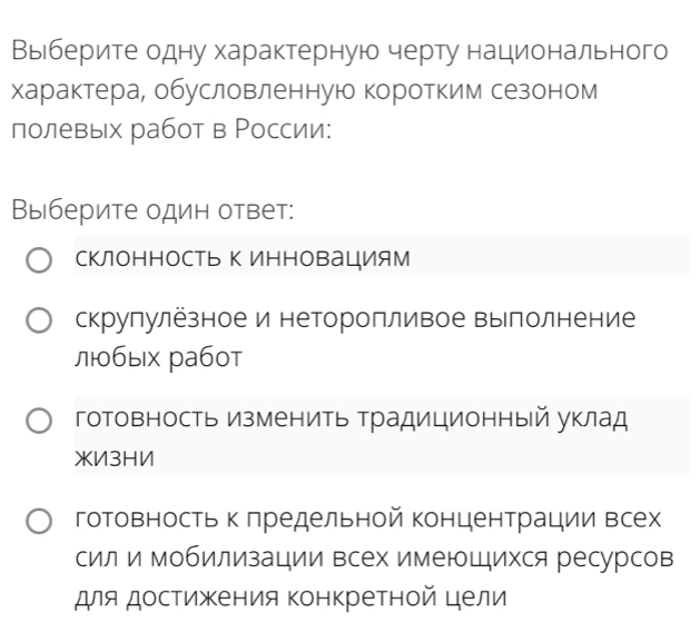 Выιберите одну характерную черту нацдиеонального
характера, обусловленную коротким сезоном
полевых работ в Ρоссии:
Выберите один ответ:
склоΗΗосТь Κ ИΗновацИям
скрулулёзное и неторопливое вылолнение
лбых работ
готовность изменить Традиционный уклад
XИ3HИ
готовность к πредельной концентрации Βсех
сил и мобилизации всех имеюШихся ресурсов
для достижения конкретной цели