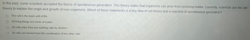 In the past, some scientists accepted the theory of spontaneous generation. This theory states that organisms can arise from nonliving matter. Currently, scientists use the cell
theory to explain the origin and growth of new organisms. Which of these statements is a key idea of cell theory and a rejection of spontaneous generation?
The cell is the basic unit of life.
All living things are made of matter.
All cells arise from pre-existing cells by division
All cells are formed from the combination of two other cells.