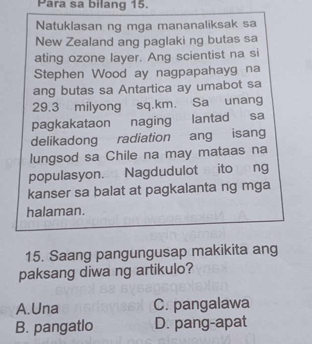 Para sa bilang 15.
Natuklasan ng mga mananaliksak sa
New Zealand ang paglaki ng butas sa
ating ozone layer. Ang scientist na si
Stephen Wood ay nagpapahayg na
ang butas sa Antartica ay umabot sa
29.3 milyong sq.km. Sa unang
pagkakataon naging lantad sa
delikadong radiation ang isang
lungsod sa Chile na may mataas na
populasyon.so Nagdudulot scito gong
kanser sa balat at pagkalanta ng mga
halaman.
15. Saang pangungusap makikita ang
paksang diwa ng artikulo?
A.Una C. pangalawa
B. pangatlo D. pang-apat