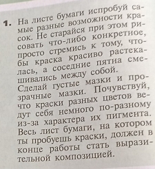 На лисτе бумаги испробуй са- 
Μые разΗые BозΜΟжΗосΤи кра- 
сок. Не старайся πри эτοм ри- 
соваτь чΤο либο κонкреτное, 
просто стремись к тому, что- 
бы κраска κрасиво растека- 
лась, а соседние ΠяΤна сме- 
шиватись межлу собой. 
Саелай густые мазки и πр- 
зрачные мазки. Почувствуй, 
что краски разных цветов ве- 
дут себя немного поразному 
Из-за характера их пигмента。 
Bесь лист бумаги, на котором 
ты πробуешь краски, должен в 
конце работы стать вырази- 
Τельной композицией.