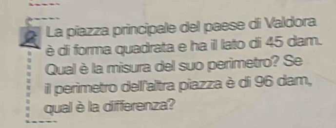 La piazza principale del paese di Valdora 
è di forma quadrata e ha il lato di 45 dam. 
Qual è la misura del suo perimetro? Se 
il perimetro dellľaltra piazza è di 96 dam, 
qual è la differenza?