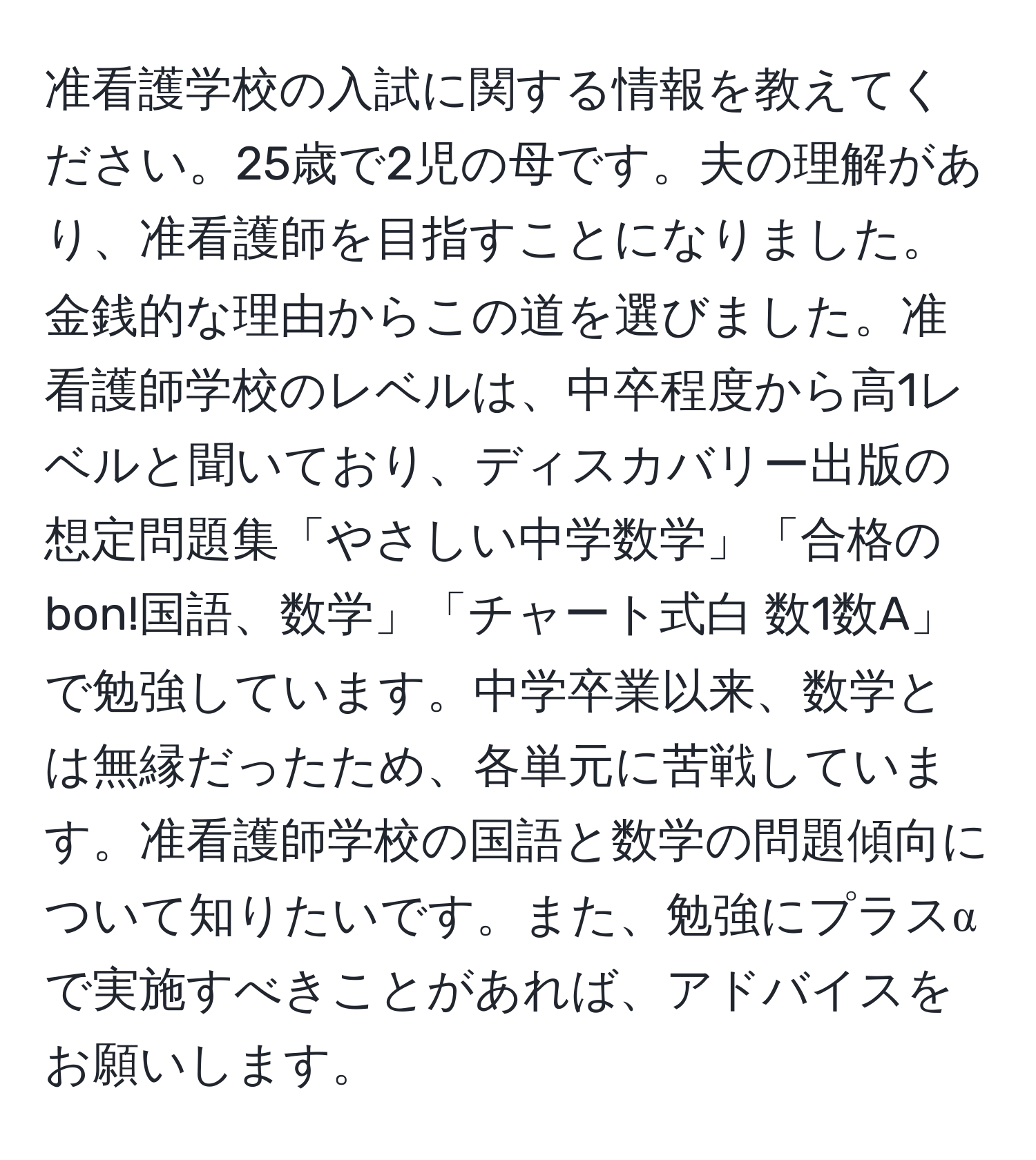 准看護学校の入試に関する情報を教えてください。25歳で2児の母です。夫の理解があり、准看護師を目指すことになりました。金銭的な理由からこの道を選びました。准看護師学校のレベルは、中卒程度から高1レベルと聞いており、ディスカバリー出版の想定問題集「やさしい中学数学」「合格のbon!国語、数学」「チャート式白 数1数A」で勉強しています。中学卒業以来、数学とは無縁だったため、各単元に苦戦しています。准看護師学校の国語と数学の問題傾向について知りたいです。また、勉強にプラスαで実施すべきことがあれば、アドバイスをお願いします。