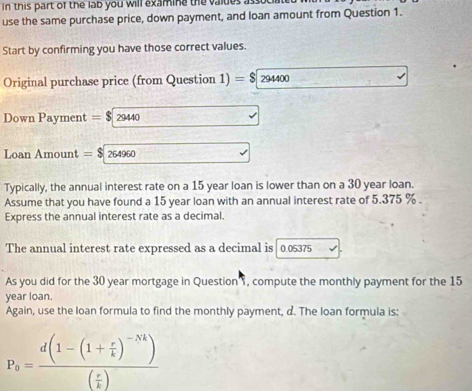 In this part of the lab you will examine the valdes ass 
use the same purchase price, down payment, and loan amount from Question 1. 
Start by confirming you have those correct values. 
Original purchase price (from Question 1) =$294400
Down Payment =$29440
Loan Amount =$264960
Typically, the annual interest rate on a 15 year loan is lower than on a 30 year loan. 
Assume that you have found a 15 year loan with an annual interest rate of 5.375 %. 
Express the annual interest rate as a decimal. 
The annual interest rate expressed as a decimal is 0.05375
As you did for the 30 year mortgage in Question , compute the monthly payment for the 15
year loan. 
Again, use the loan formula to find the monthly payment, d. The loan formula is:
P_0=frac d(1-(1+ r/k )^-Nk)( r/k )