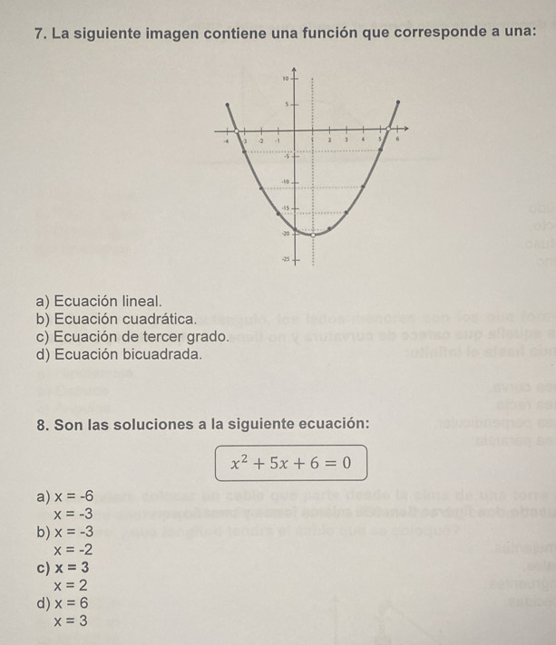 La siguiente imagen contiene una función que corresponde a una:
a) Ecuación lineal.
b) Ecuación cuadrática.
c) Ecuación de tercer grado.
d) Ecuación bicuadrada.
8. Son las soluciones a la siguiente ecuación:
x^2+5x+6=0
a) x=-6
x=-3
b) x=-3
x=-2
c) x=3
x=2
d) x=6
x=3