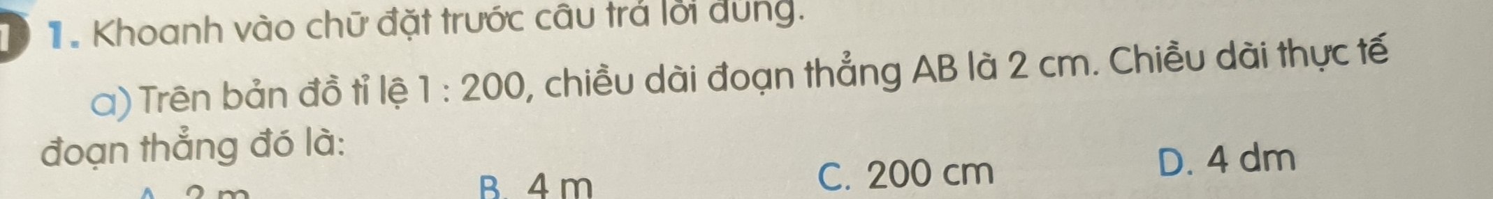 Khoanh vào chữ đặt trước câu trả lời đùng.
a) Trên bản đồ tỉ lệ 1:200 , chiều dài đoạn thẳng AB là 2 cm. Chiều dài thực tế
đoạn thẳng đó là:
B. 4 m C. 200 cm
D. 4 dm