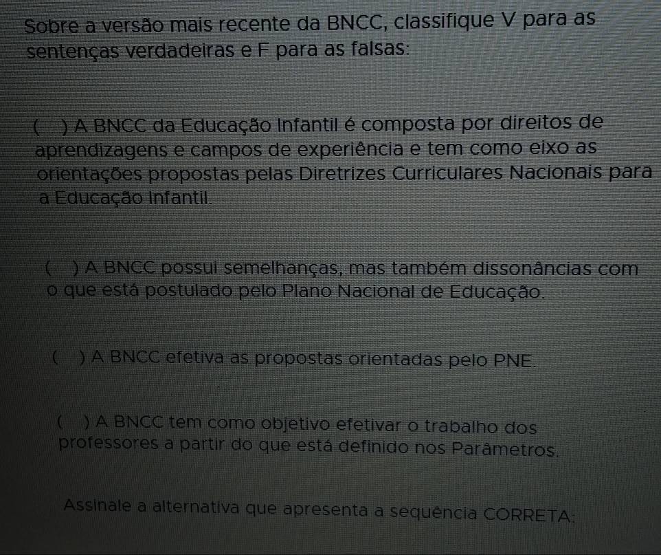 Sobre a versão mais recente da BNCC, classifique V para as
sentenças verdadeiras e F para as falsas:
 ) A BNCC da Educação Infantil é composta por direitos de
aprendizagens e campos de experiência e tem como eixo as
orientações propostas pelas Diretrizes Curriculares Nacionais para
a Educação Infantil.
 ) A BNCC possui semelhanças, mas também dissonâncias com
o que está postulado pelo Plano Nacional de Educação.
 ) A BNCC efetiva as propostas orientadas pelo PNE.
 ) A BNCC tem como objetivo efetivar o trabalho dos
professores a partir do que está definido nos Parâmetros.
Assinale a alternativa que apresenta a sequência CORRETA: