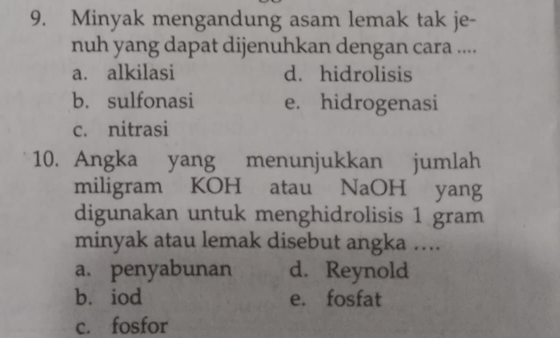 Minyak mengandung asam lemak tak je-
nuh yang dapat dijenuhkan dengan cara ....
a. alkilasi d. hidrolisis
b. sulfonasi e. hidrogenasi
c. nitrasi
10. Angka yang menunjukkan jumlah
miligram KOH atau NaOH yang
digunakan untuk menghidrolisis 1 gram
minyak atau lemak disebut angka ....
a. penyabunan d. Reynold
b. iod e. fosfat
c. fosfor