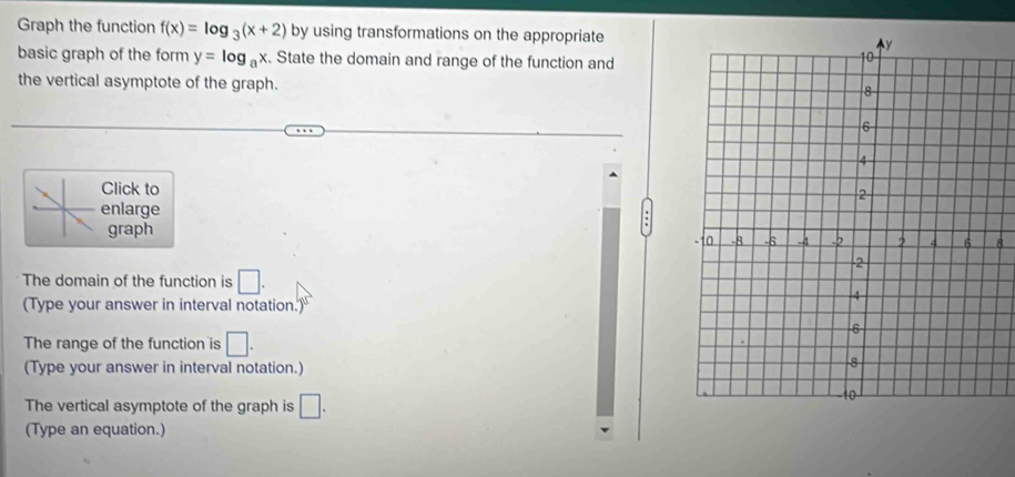 Graph the function f(x)=log _3(x+2) by using transformations on the appropriate 
basic graph of the form y=log _ax. State the domain and range of the function and 
the vertical asymptote of the graph. 
Click to 
enlarge 
graph 
The domain of the function is □. 
(Type your answer in interval notation.) 
The range of the function is □. 
(Type your answer in interval notation.) 
The vertical asymptote of the graph is □. 
(Type an equation.)