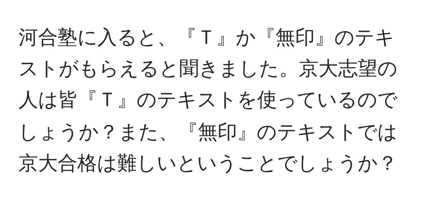 河合塾に入ると、『Ｔ』か『無印』のテキストがもらえると聞きました。京大志望の人は皆『Ｔ』のテキストを使っているのでしょうか？また、『無印』のテキストでは京大合格は難しいということでしょうか？