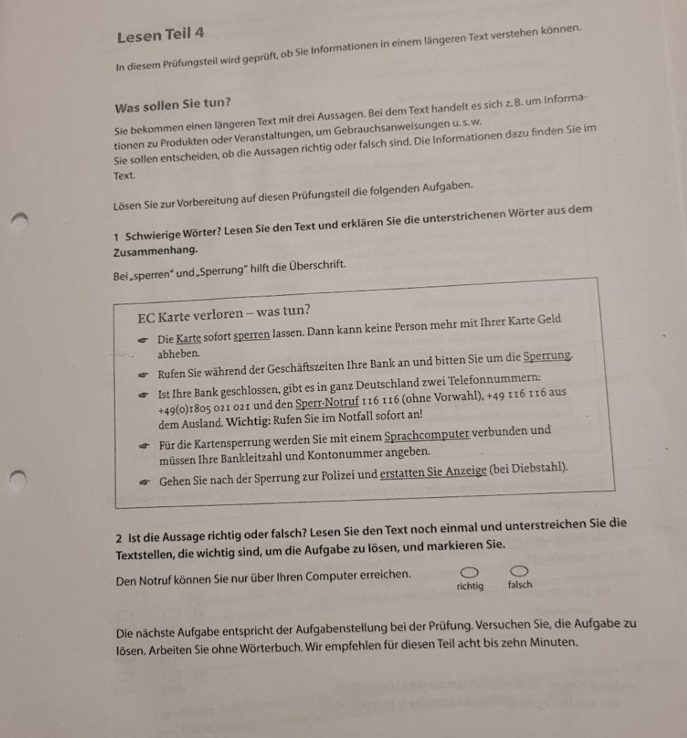 Lesen Teil 4
In diesem Prüfungsteil wird geprüft, ob Sie Informationen in einem längeren Text verstehen können.
Was sollen Sie tun?
Sie bekommen einen längeren Text mit drei Aussagen. Bei dem Text handelt es sich z. B. um Informa-
tionen zu Produkten oder Veranstaltungen, um Gebrauchsanweisungen u. s. w.
Sie sollen entscheiden, ob die Aussagen richtig oder falsch sind. Die Informationen dazu finden Sie im
Text.
Lösen Sie zur Vorbereitung auf diesen Prüfungsteil die folgenden Aufgaben.
1 Schwierige Wörter? Lesen Sie den Text und erklären Sie die unterstrichenen Wörter aus dem
Zusammenhang.
Bei„sperren“ und Sperrung” hilft die Überschrift.
EC Karte verloren -- was tun?
Die Karte sofort sperren lassen. Dann kann keine Person mehr mit Ihrer Karte Geld
abheben.
Rufen Sie während der Geschäftszeiten Ihre Bank an und bitten Sie um die Sperrung.
Ist Ihre Bank geschlossen, gibt es in ganz Deutschland zwei Telefonnummern:
+49(0)1805 021 021 und den Sperr-Notruf 116 116 (ohne Vorwahl), +49 116 116 aus
dem Ausland. Wichtig: Rufen Sie im Notfall sofort an!
Für die Kartensperrung werden Sie mit einem Sprachcomputer verbunden und
müssen Ihre Bankleitzahl und Kontonummer angeben.
Gehen Sie nach der Sperrung zur Polizei und erstatten Sie Anzeige (bei Diebstahl).
2 1st die Aussage richtig oder falsch? Lesen Sie den Text noch einmal und unterstreichen Sie die
Textstellen, die wichtig sind, um die Aufgabe zu lösen, und markieren Sie.
Den Notruf können Sie nur über Ihren Computer erreichen.
richtig falsch
Die nächste Aufgabe entspricht der Aufgabenstellung bei der Prüfung. Versuchen Sie, die Aufgabe zu
lösen. Arbeiten Sie ohne Wörterbuch. Wir empfehlen für diesen Teil acht bis zehn Minuten.