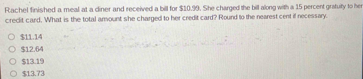 Rachel finished a meal at a diner and received a bill for $10.99. She charged the bill along with a 15 percent gratuity to her
credit card. What is the total amount she charged to her credit card? Round to the nearest cent if necessary.
$11.14
$12.64
$13.19
$13.73